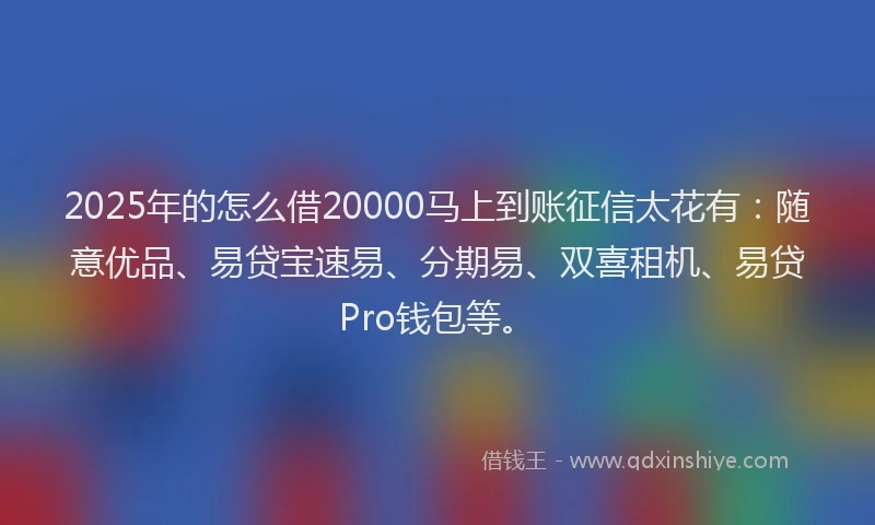 2025年的怎么借20000马上到账征信太花有：随意优品、易贷宝速易、分期易、双喜租机、易贷Pro钱包等。