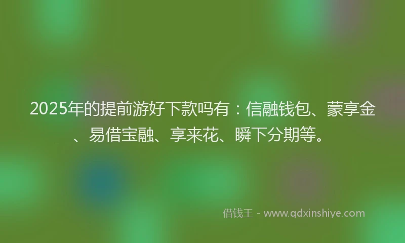 2025年的提前游好下款吗有：信融钱包、蒙享金、易借宝融、享来花、瞬下分期等。