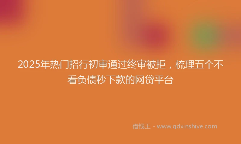2025年热门招行初审通过终审被拒，梳理五个不看负债秒下款的网贷平台