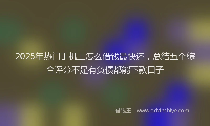 2025年热门手机上怎么借钱最快还，总结五个综合评分不足有负债都能下款口子