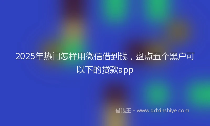 2025年热门怎样用微信借到钱，盘点五个黑户可以下的贷款app