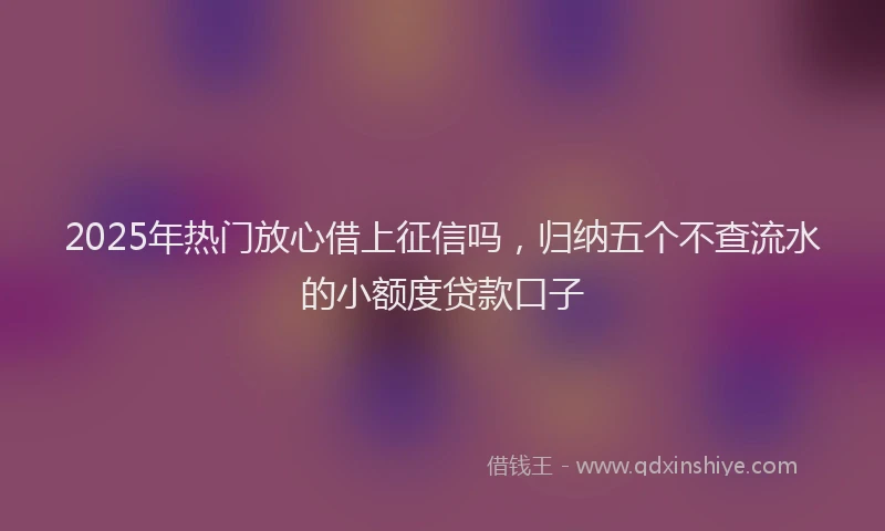 2025年热门放心借上征信吗，归纳五个不查流水的小额度贷款口子