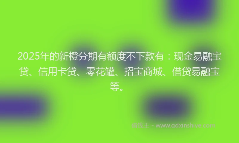 2025年的新橙分期有额度不下款有：现金易融宝贷、信用卡贷、零花罐、招宝商城、借贷易融宝等。