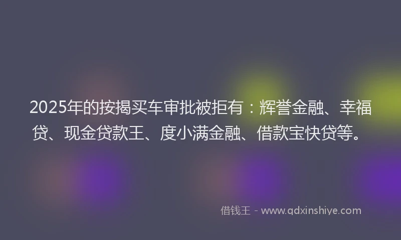 2025年的按揭买车审批被拒有：辉誉金融、幸福贷、现金贷款王、度小满金融、借款宝快贷等。
