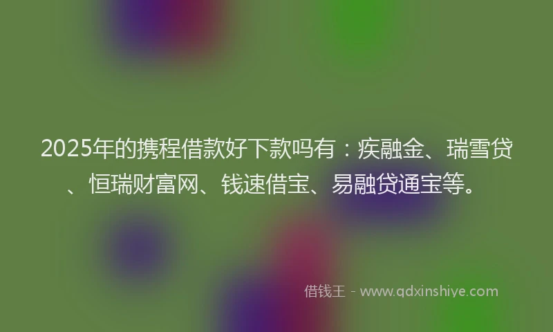 2025年的携程借款好下款吗有：疾融金、瑞雪贷、恒瑞财富网、钱速借宝、易融贷通宝等。