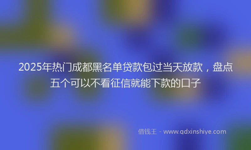 2025年热门成都黑名单贷款包过当天放款，盘点五个可以不看征信就能下款的口子
