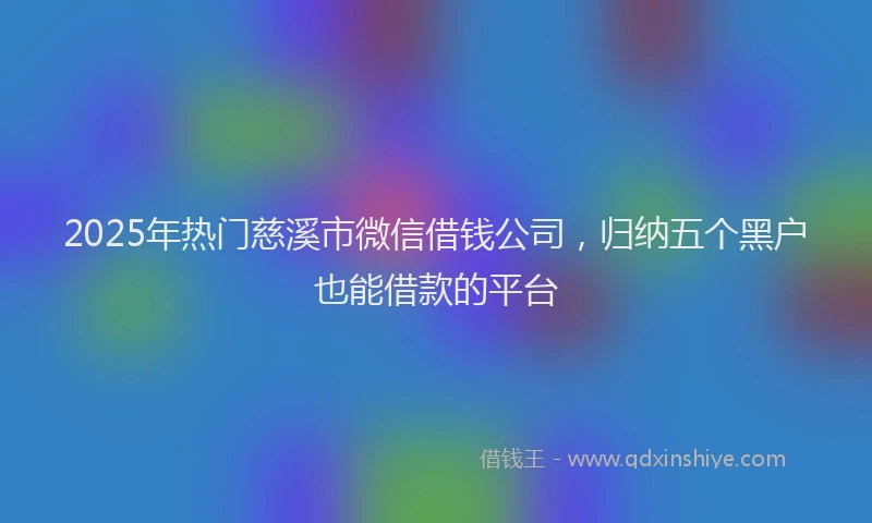 2025年热门慈溪市微信借钱公司，归纳五个黑户也能借款的平台