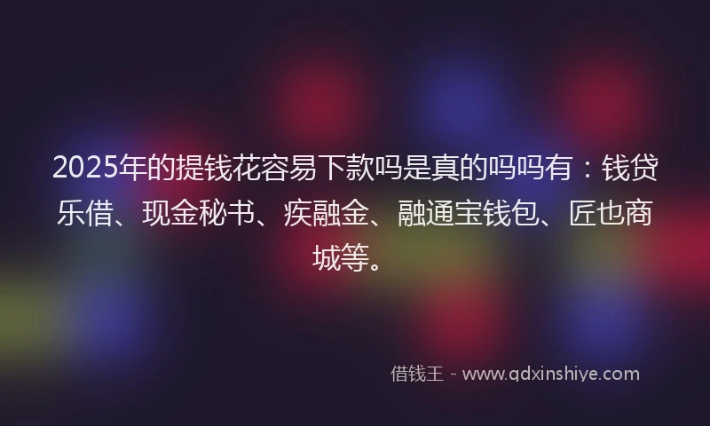 2025年的提钱花容易下款吗是真的吗吗有：钱贷乐借、现金秘书、疾融金、融通宝钱包、匠也商城等。