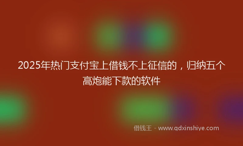 2025年热门支付宝上借钱不上征信的，归纳五个高炮能下款的软件