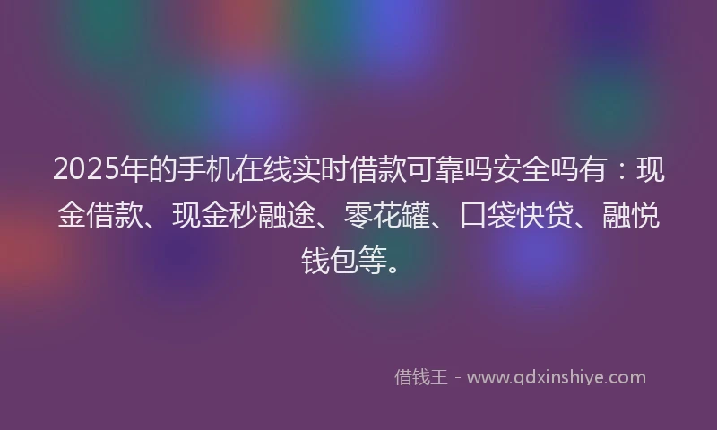 2025年的手机在线实时借款可靠吗安全吗有：现金借款、现金秒融途、零花罐、口袋快贷、融悦钱包等。