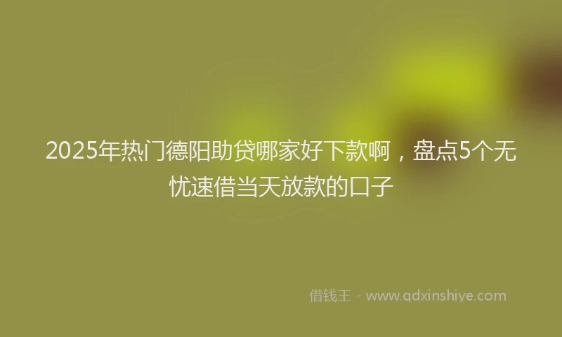 2025年热门德阳助贷哪家好下款啊，盘点5个无忧速借当天放款的口子