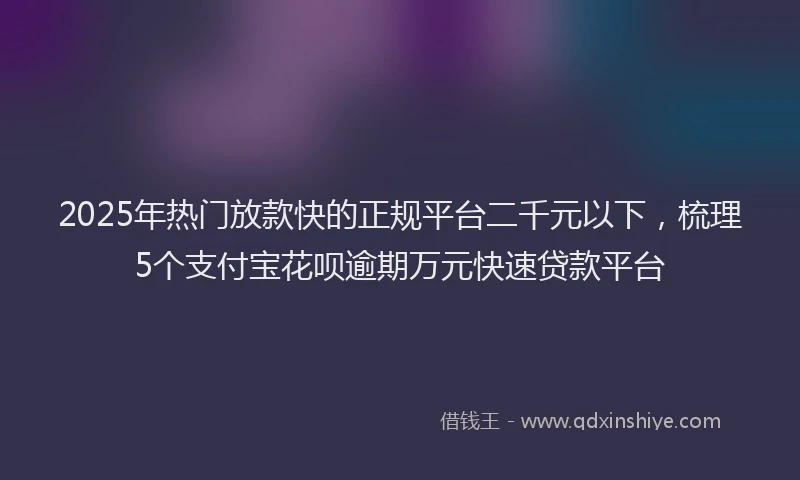 2025年热门放款快的正规平台二千元以下，梳理5个支付宝花呗逾期万元快速贷款平台