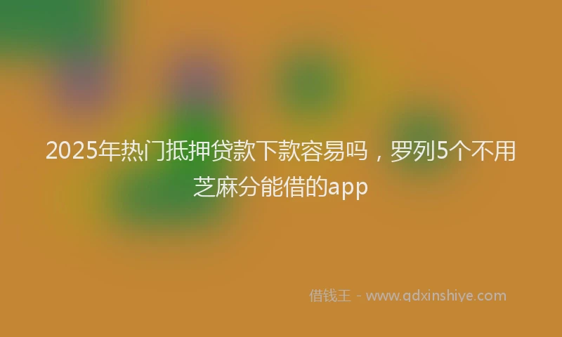 2025年热门抵押贷款下款容易吗，罗列5个不用芝麻分能借的app