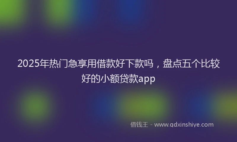 2025年热门急享用借款好下款吗，盘点五个比较好的小额贷款app