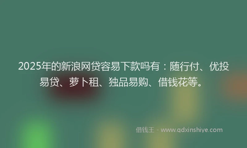 2025年的新浪网贷容易下款吗有：随行付、优投易贷、萝卜租、独品易购、借钱花等。
