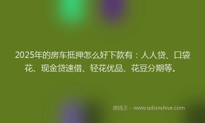 2025年的房车抵押怎么好下款有：人人贷、口袋花、现金贷速借、轻花优品、花豆分期等。