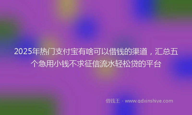 2025年热门支付宝有啥可以借钱的渠道，汇总五个急用小钱不求征信流水轻松贷的平台