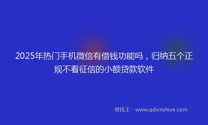 2025年热门手机微信有借钱功能吗，归纳五个正规不看征信的小额贷款软件