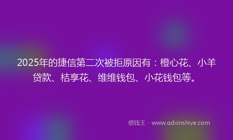 2025年的捷信第二次被拒原因有：橙心花、小羊贷款、桔享花、维维钱包、小花钱包等。