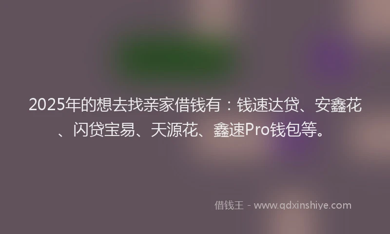 2025年的想去找亲家借钱有：钱速达贷、安鑫花、闪贷宝易、天源花、鑫速Pro钱包等。