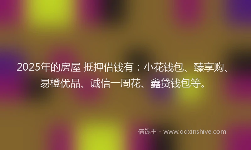 2025年的房屋 抵押借钱有：小花钱包、臻享购、易橙优品、诚信一周花、鑫贷钱包等。