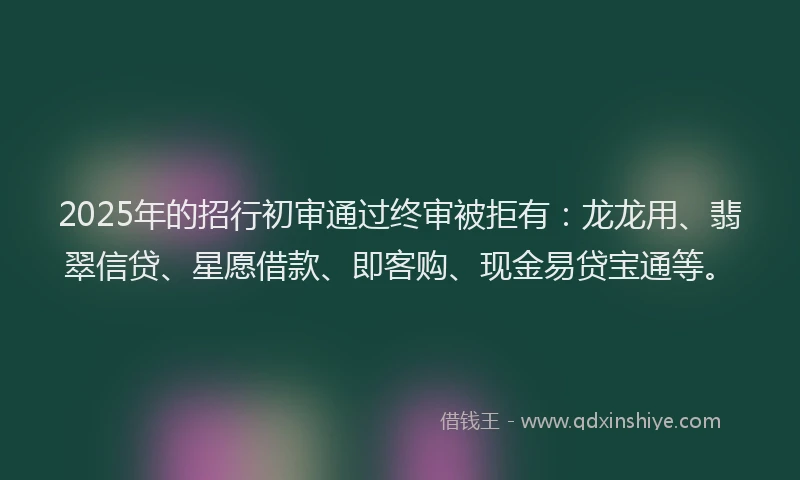 2025年的招行初审通过终审被拒有：龙龙用、翡翠信贷、星愿借款、即客购、现金易贷宝通等。
