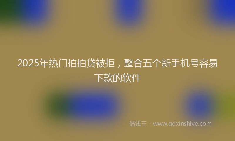 2025年热门拍拍贷被拒，整合五个新手机号容易下款的软件