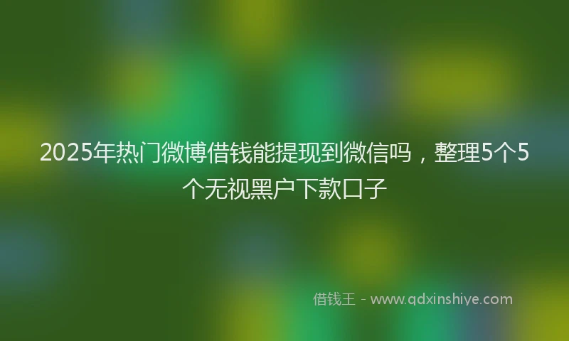 2025年热门微博借钱能提现到微信吗，整理5个5个无视黑户下款口子