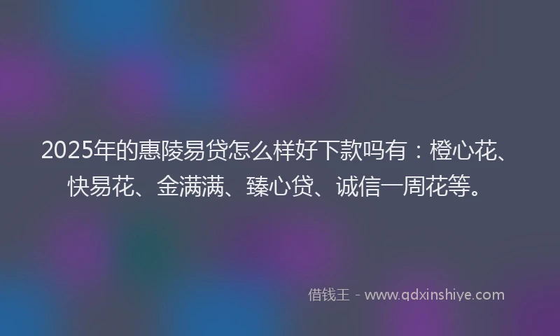 2025年的惠陵易贷怎么样好下款吗有：橙心花、快易花、金满满、臻心贷、诚信一周花等。