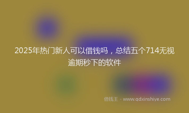 2025年热门新人可以借钱吗，总结五个714无视逾期秒下的软件