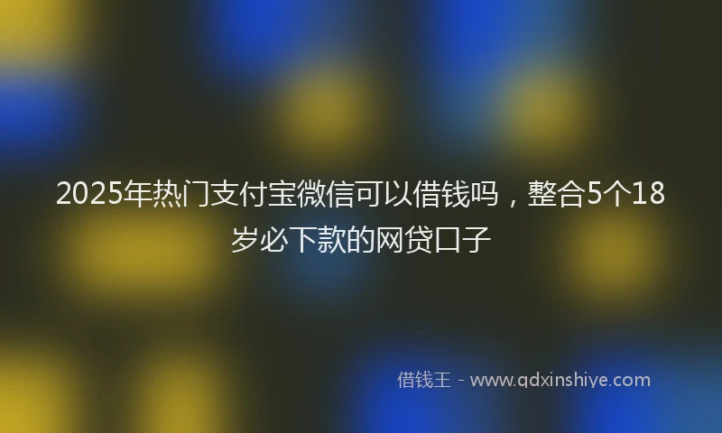 2025年热门支付宝微信可以借钱吗，整合5个18岁必下款的网贷口子