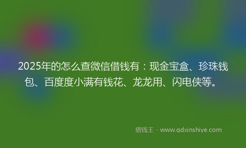2025年的怎么查微信借钱有：现金宝盒、珍珠钱包、百度度小满有钱花、龙龙用、闪电侠等。