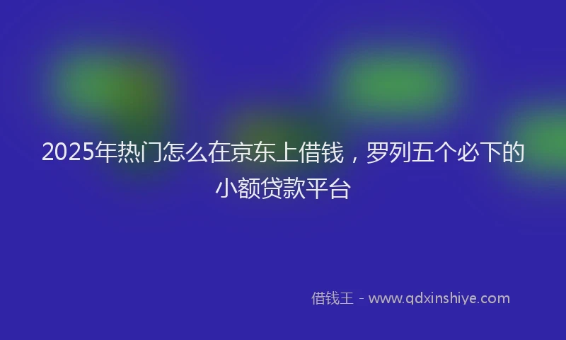 2025年热门怎么在京东上借钱，罗列五个必下的小额贷款平台