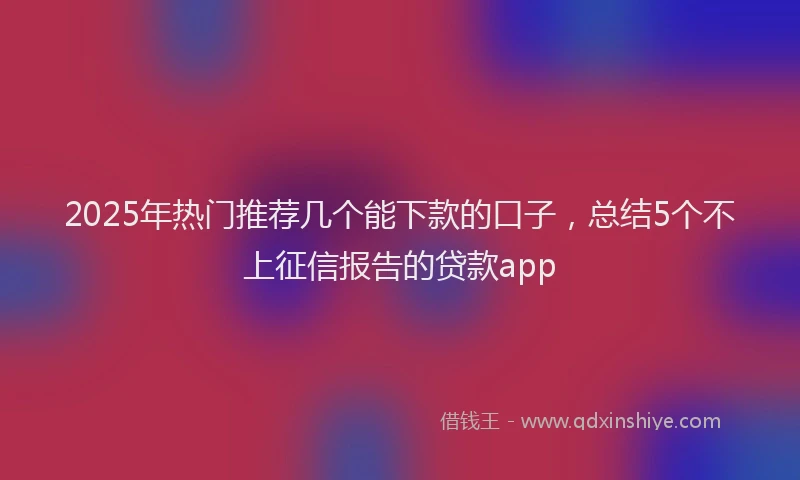 2025年热门推荐几个能下款的口子，总结5个不上征信报告的贷款app