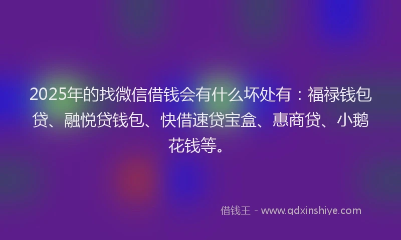 2025年的找微信借钱会有什么坏处有：福禄钱包贷、融悦贷钱包、快借速贷宝盒、惠商贷、小鹅花钱等。