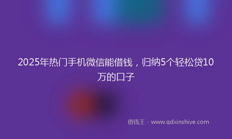 2025年热门手机微信能借钱，归纳5个轻松贷10万的口子