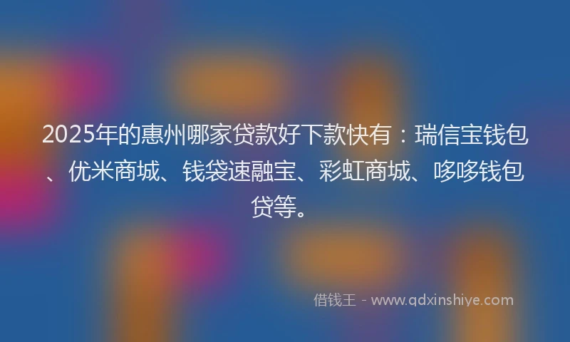 2025年的惠州哪家贷款好下款快有：瑞信宝钱包、优米商城、钱袋速融宝、彩虹商城、哆哆钱包贷等。