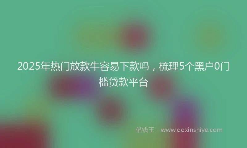 2025年热门放款牛容易下款吗，梳理5个黑户0门槛贷款平台