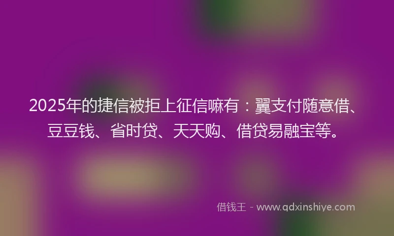 2025年的捷信被拒上征信嘛有：翼支付随意借、豆豆钱、省时贷、天天购、借贷易融宝等。