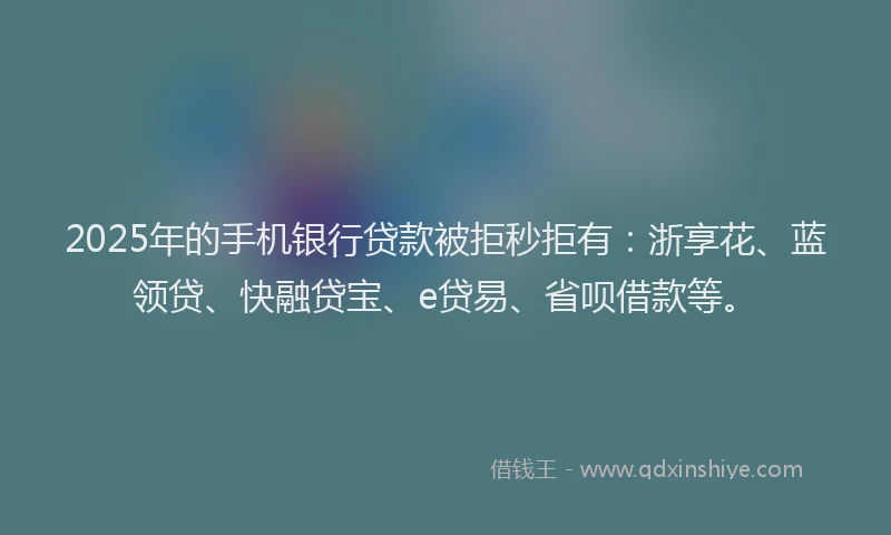 2025年的手机银行贷款被拒秒拒有：浙享花、蓝领贷、快融贷宝、e贷易、省呗借款等。