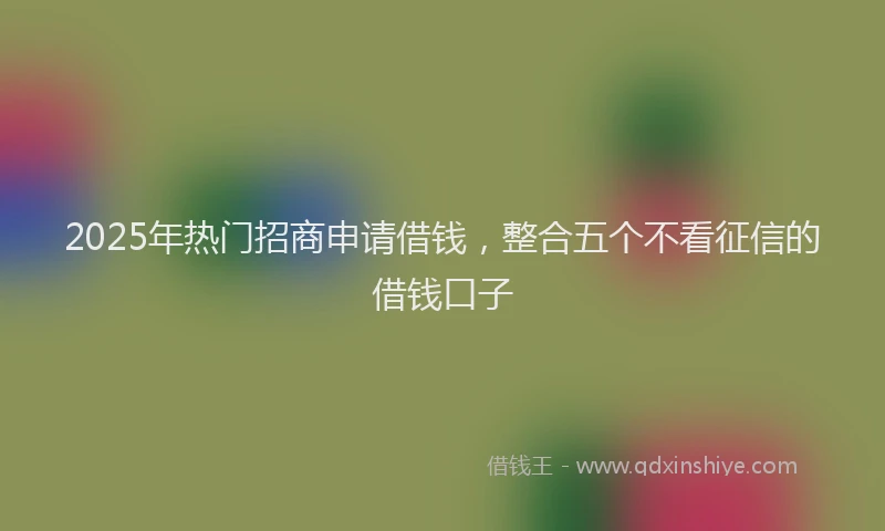 2025年热门招商申请借钱，整合五个不看征信的借钱口子