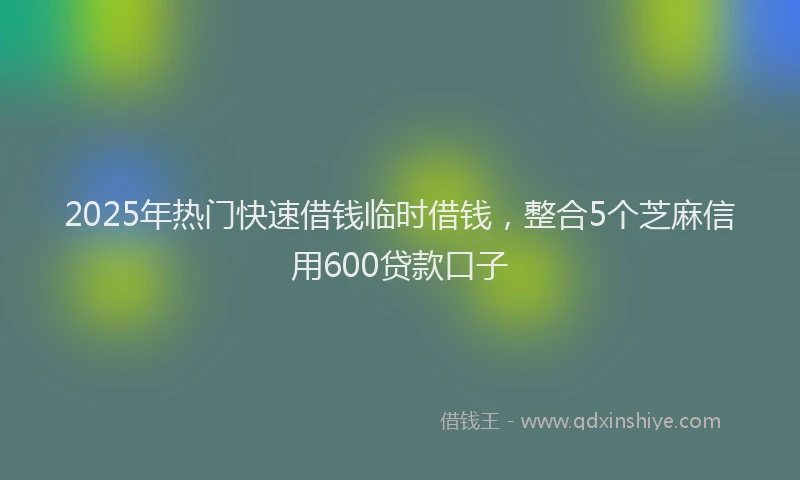 2025年热门快速借钱临时借钱，整合5个芝麻信用600贷款口子