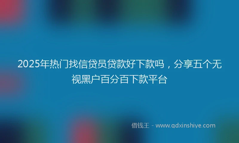 2025年热门找信贷员贷款好下款吗，分享五个无视黑户百分百下款平台