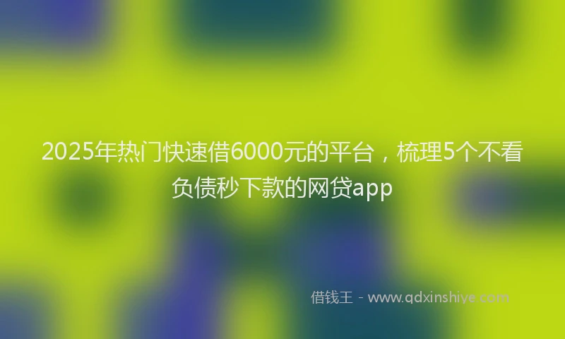 2025年热门快速借6000元的平台，梳理5个不看负债秒下款的网贷app