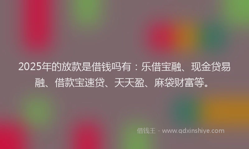 2025年的放款是借钱吗有：乐借宝融、现金贷易融、借款宝速贷、天天盈、麻袋财富等。