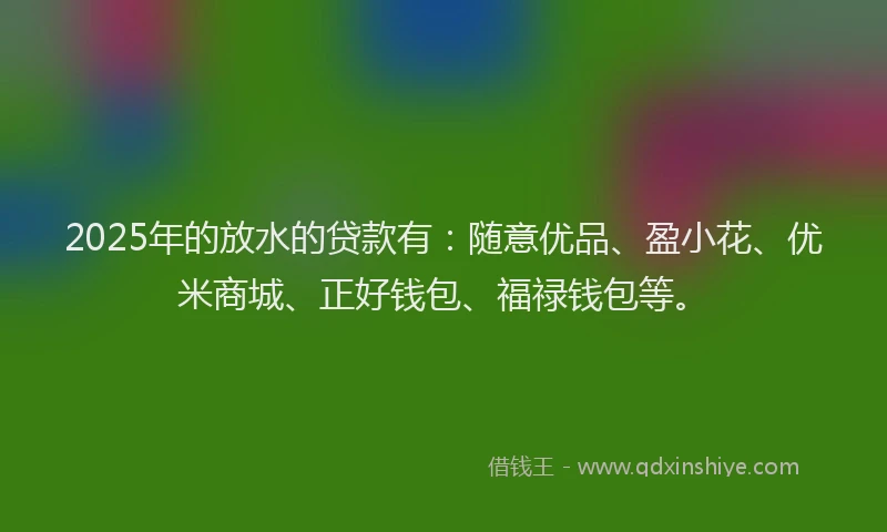 2025年的放水的贷款有：随意优品、盈小花、优米商城、正好钱包、福禄钱包等。