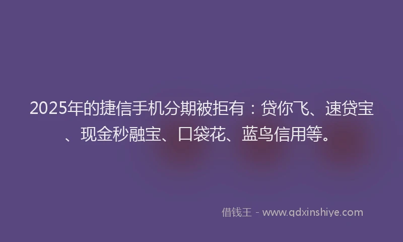 2025年的捷信手机分期被拒有：贷你飞、速贷宝、现金秒融宝、口袋花、蓝鸟信用等。
