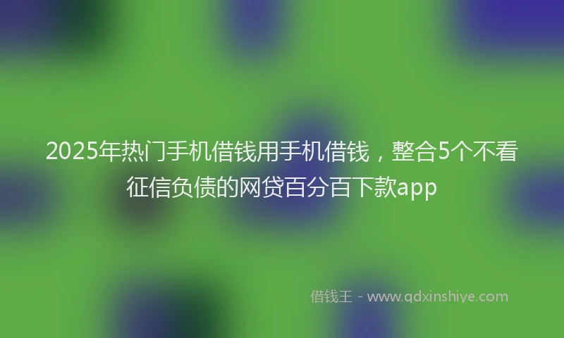 2025年热门手机借钱用手机借钱，整合5个不看征信负债的网贷百分百下款app