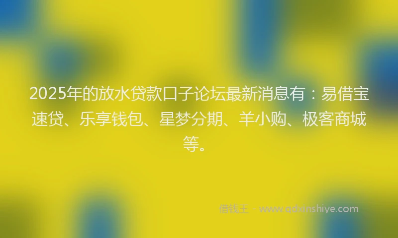 2025年的放水贷款口子论坛最新消息有：易借宝速贷、乐享钱包、星梦分期、羊小购、极客商城等。