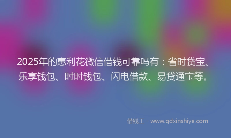 2025年的惠利花微信借钱可靠吗有：省时贷宝、乐享钱包、时时钱包、闪电借款、易贷通宝等。